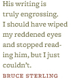 “His writing is truly engrossing. I should have wiped my reddened eyes and stopped reading him, but I just couldn’t.” –Bruce Sterling